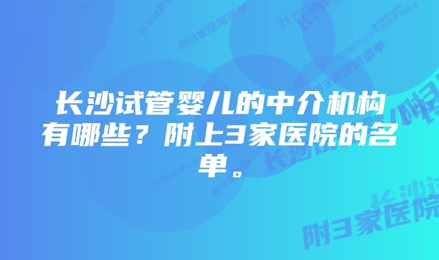 长沙试管婴儿的中介机构有哪些？附上3家医院的名单。