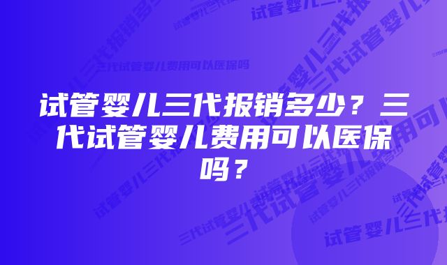 试管婴儿三代报销多少？三代试管婴儿费用可以医保吗？