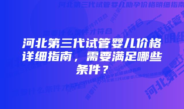 河北第三代试管婴儿价格详细指南，需要满足哪些条件？