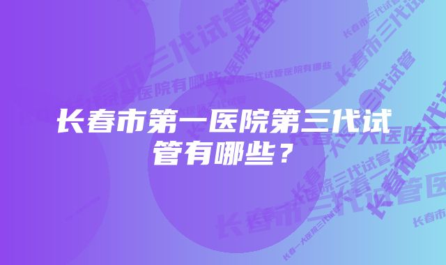 长春市第一医院第三代试管有哪些？