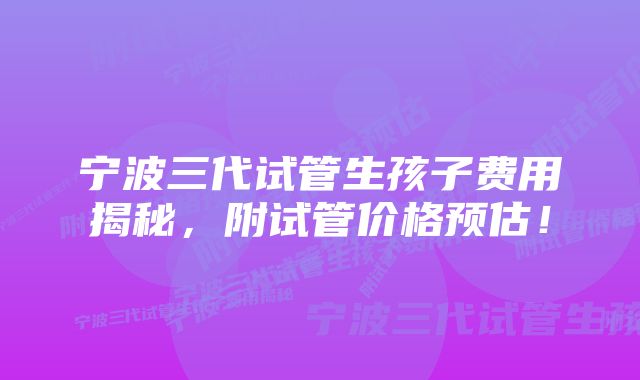 宁波三代试管生孩子费用揭秘，附试管价格预估！