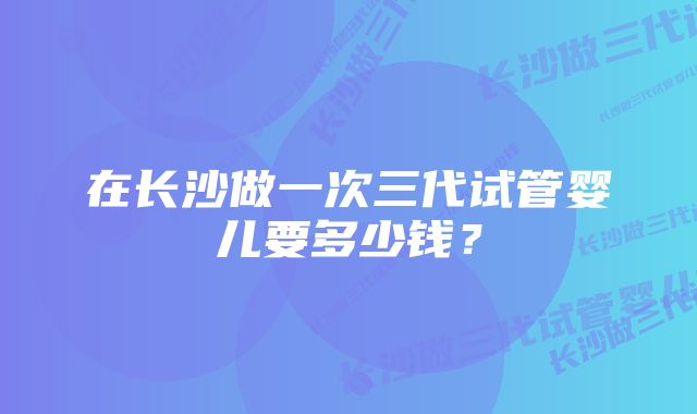 在长沙做一次三代试管婴儿要多少钱？