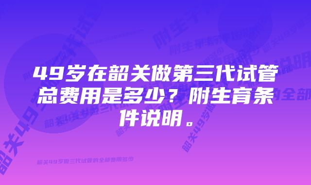 49岁在韶关做第三代试管总费用是多少？附生育条件说明。