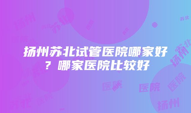 扬州苏北试管医院哪家好？哪家医院比较好