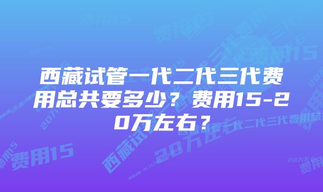 西藏试管一代二代三代费用总共要多少？费用15-20万左右？