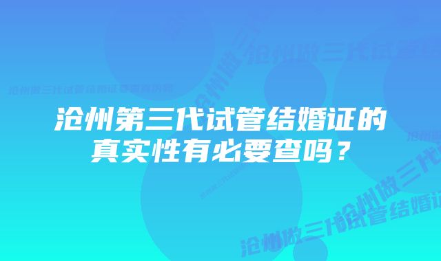 沧州第三代试管结婚证的真实性有必要查吗？