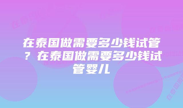 在泰国做需要多少钱试管？在泰国做需要多少钱试管婴儿