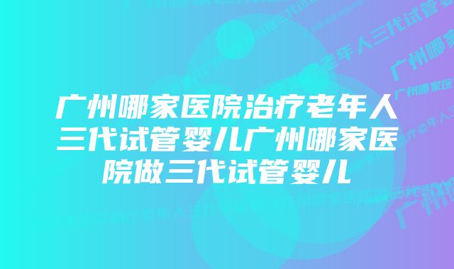 广州哪家医院治疗老年人三代试管婴儿广州哪家医院做三代试管婴儿