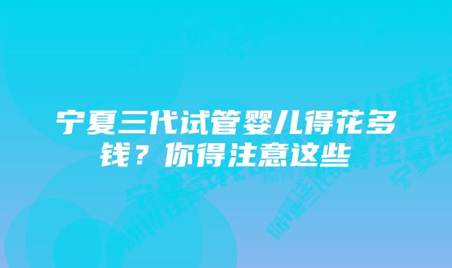 宁夏三代试管婴儿得花多钱？你得注意这些