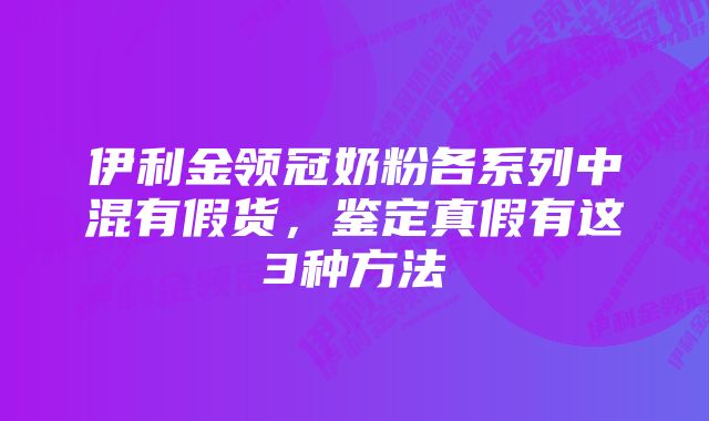 伊利金领冠奶粉各系列中混有假货，鉴定真假有这3种方法