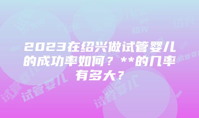 2023在绍兴做试管婴儿的成功率如何？**的几率有多大？