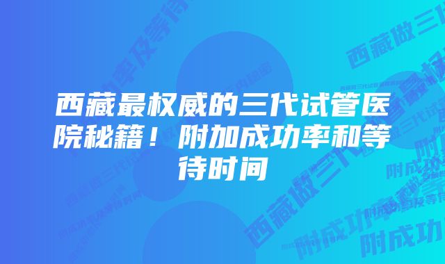 西藏最权威的三代试管医院秘籍！附加成功率和等待时间