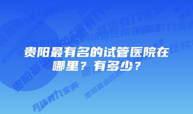 贵阳最有名的试管医院在哪里？有多少？