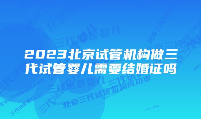 2023北京试管机构做三代试管婴儿需要结婚证吗