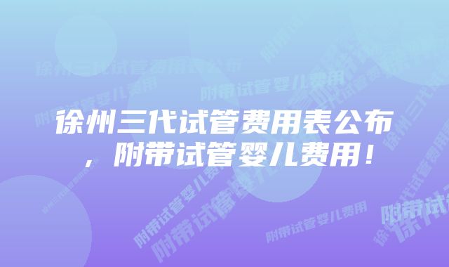 徐州三代试管费用表公布，附带试管婴儿费用！