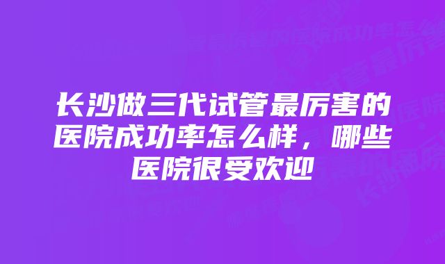 长沙做三代试管最厉害的医院成功率怎么样，哪些医院很受欢迎