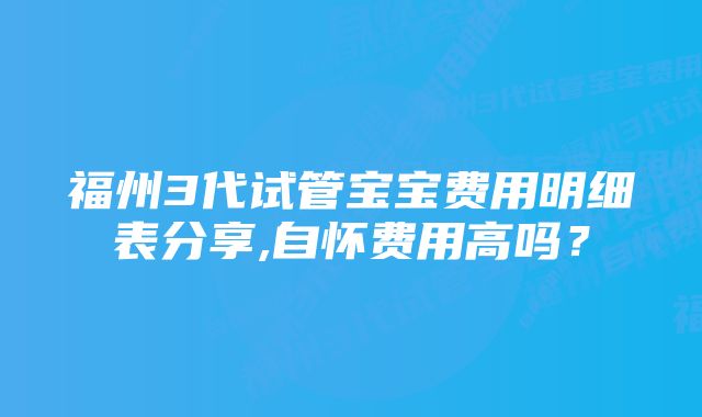 福州3代试管宝宝费用明细表分享,自怀费用高吗？