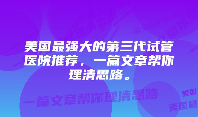 美国最强大的第三代试管医院推荐，一篇文章帮你理清思路。