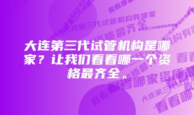 大连第三代试管机构是哪家？让我们看看哪一个资格最齐全。