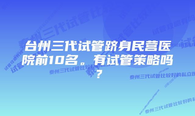 台州三代试管跻身民营医院前10名。有试管策略吗？