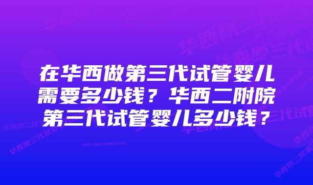 在华西做第三代试管婴儿需要多少钱？华西二附院第三代试管婴儿多少钱？