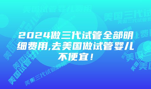 2024做三代试管全部明细费用,去美国做试管婴儿不便宜！