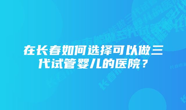 在长春如何选择可以做三代试管婴儿的医院？