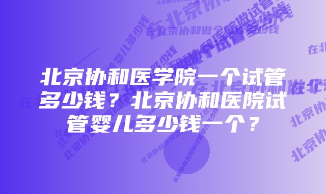 北京协和医学院一个试管多少钱？北京协和医院试管婴儿多少钱一个？