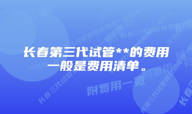 长春第三代试管**的费用一般是费用清单。