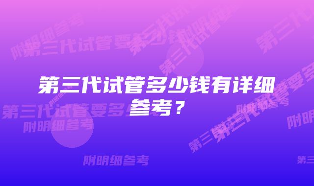 第三代试管多少钱有详细参考？