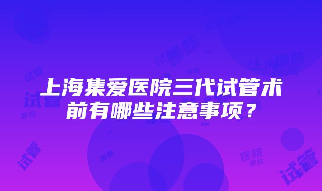 上海集爱医院三代试管术前有哪些注意事项？