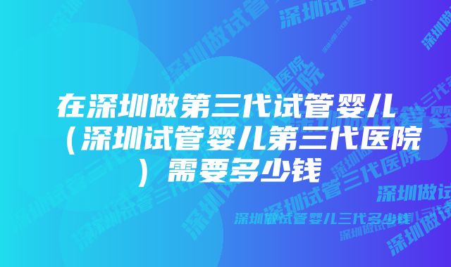 在深圳做第三代试管婴儿（深圳试管婴儿第三代医院）需要多少钱