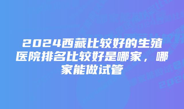 2024西藏比较好的生殖医院排名比较好是哪家，哪家能做试管