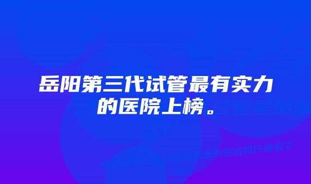 岳阳第三代试管最有实力的医院上榜。