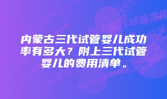 内蒙古三代试管婴儿成功率有多大？附上三代试管婴儿的费用清单。