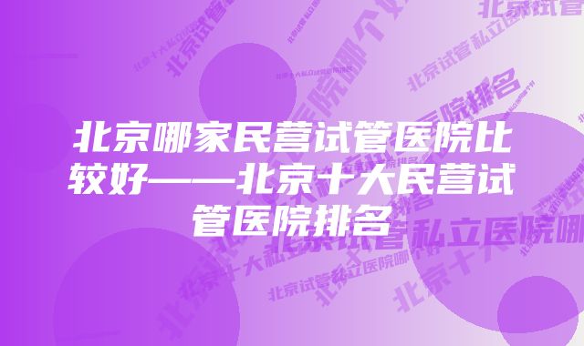 北京哪家民营试管医院比较好——北京十大民营试管医院排名