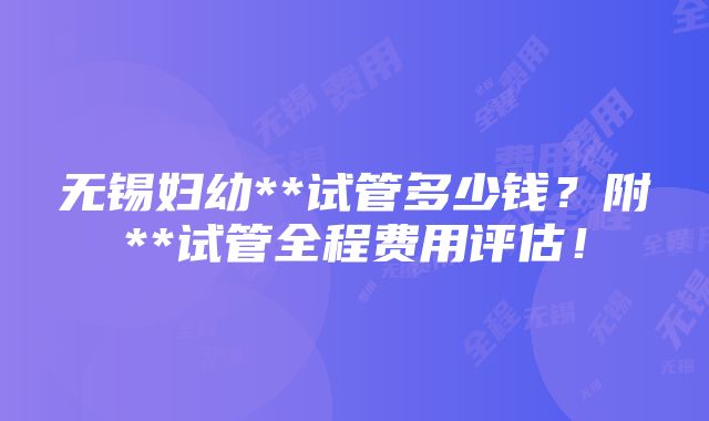 无锡妇幼**试管多少钱？附**试管全程费用评估！