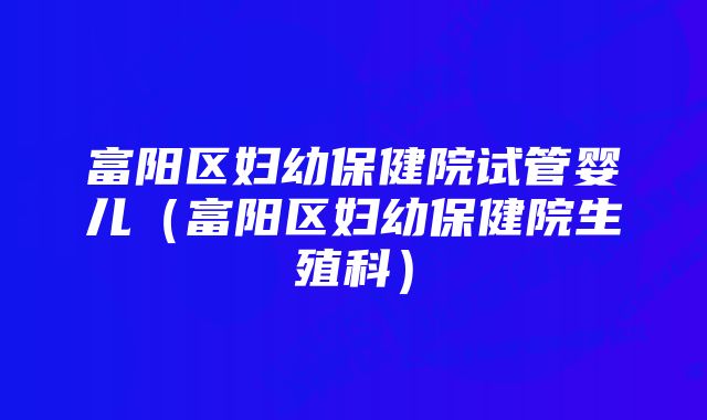 富阳区妇幼保健院试管婴儿（富阳区妇幼保健院生殖科）