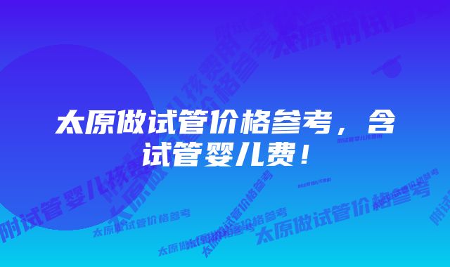 太原做试管价格参考，含试管婴儿费！