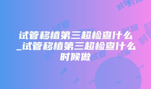 试管移植第三超检查什么_试管移植第三超检查什么时候做