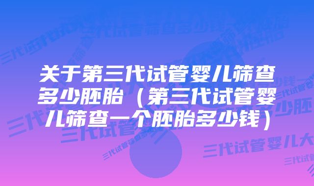 关于第三代试管婴儿筛查多少胚胎（第三代试管婴儿筛查一个胚胎多少钱）