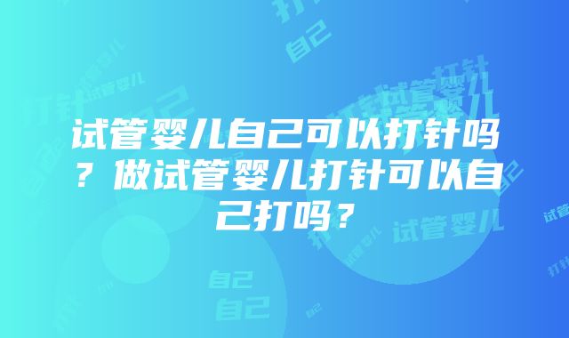 试管婴儿自己可以打针吗？做试管婴儿打针可以自己打吗？