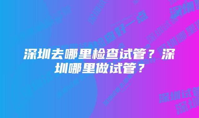 深圳去哪里检查试管？深圳哪里做试管？