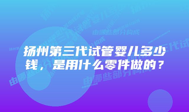 扬州第三代试管婴儿多少钱，是用什么零件做的？