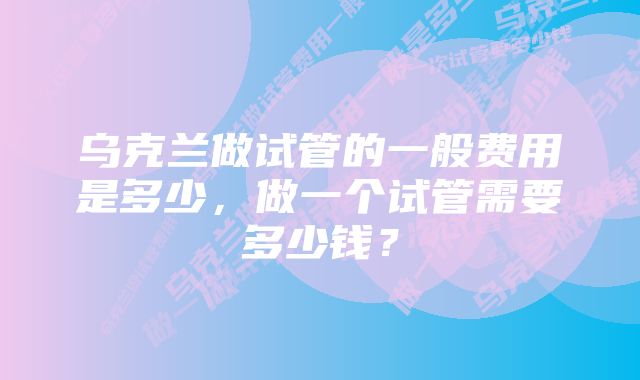 乌克兰做试管的一般费用是多少，做一个试管需要多少钱？