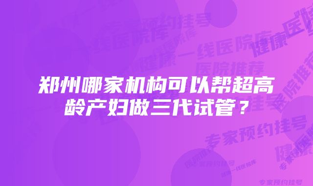 郑州哪家机构可以帮超高龄产妇做三代试管？