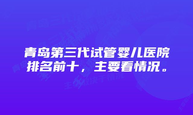 青岛第三代试管婴儿医院排名前十，主要看情况。