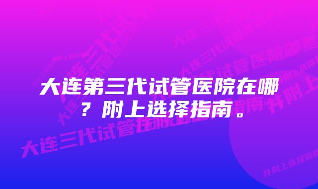 大连第三代试管医院在哪？附上选择指南。