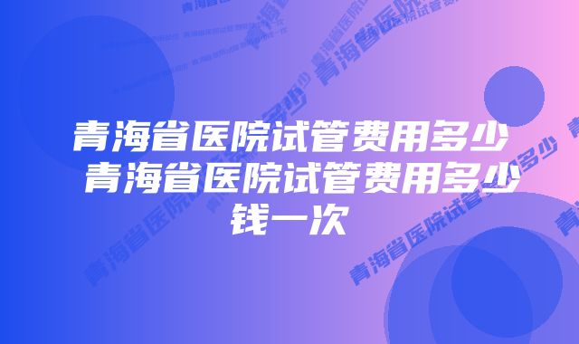 青海省医院试管费用多少 青海省医院试管费用多少钱一次