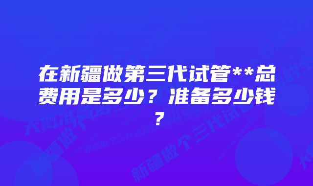 在新疆做第三代试管**总费用是多少？准备多少钱？